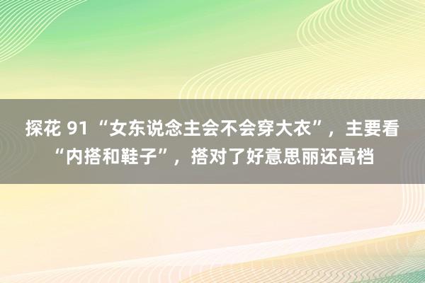 探花 91 “女东说念主会不会穿大衣”，主要看“内搭和鞋子”，搭对了好意思丽还高档