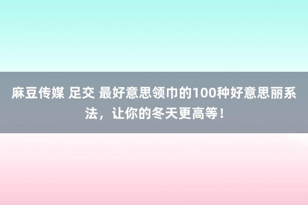 麻豆传媒 足交 最好意思领巾的100种好意思丽系法，让你的冬天更高等！