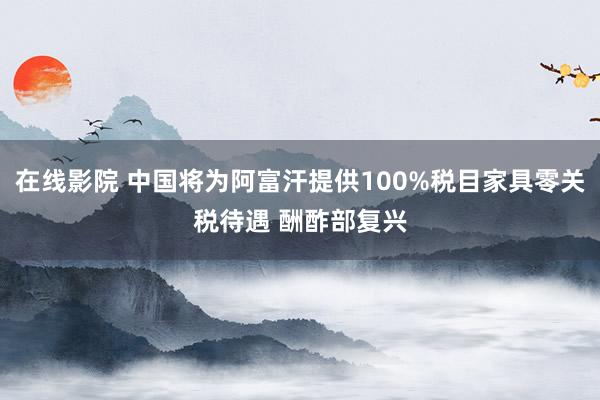 在线影院 中国将为阿富汗提供100%税目家具零关税待遇 酬酢部复兴