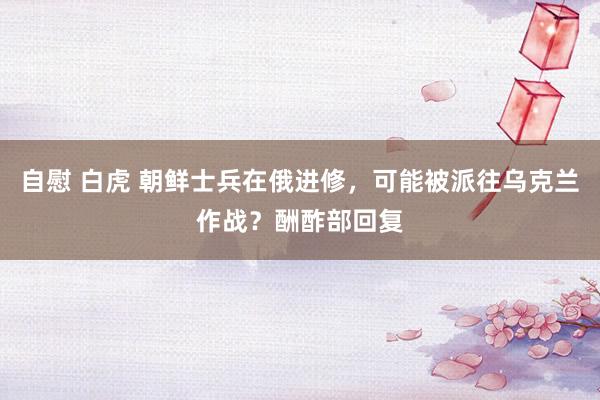 自慰 白虎 朝鲜士兵在俄进修，可能被派往乌克兰作战？酬酢部回复