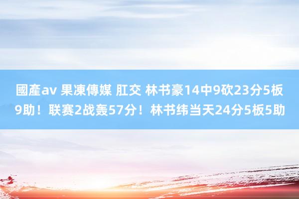 國產av 果凍傳媒 肛交 林书豪14中9砍23分5板9助！联赛2战轰57分！林书纬当天24分5板5助