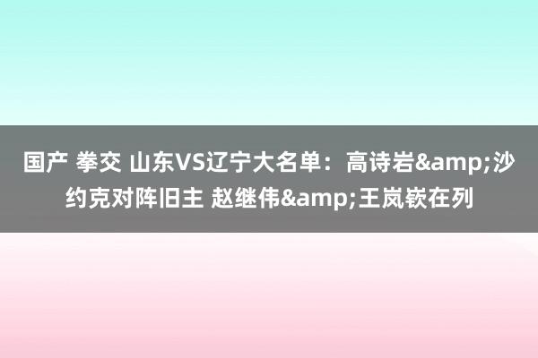 国产 拳交 山东VS辽宁大名单：高诗岩&沙约克对阵旧主 赵继伟&王岚嵚在列