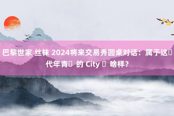 巴黎世家 丝袜 2024将来交易秀圆桌对话：属于这⼀代年青⼈的 City ⻓啥样？