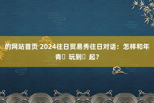 的网站首页 2024往日贸易秀往日对话：怎样和年青⼈玩到⼀起？