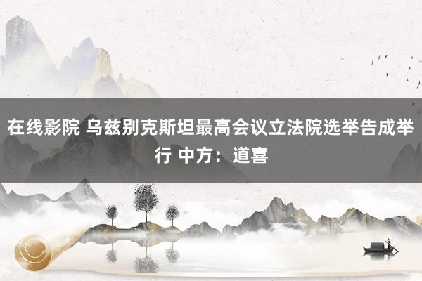 在线影院 乌兹别克斯坦最高会议立法院选举告成举行 中方：道喜