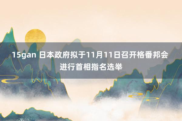 15gan 日本政府拟于11月11日召开格番邦会 进行首相指名选举