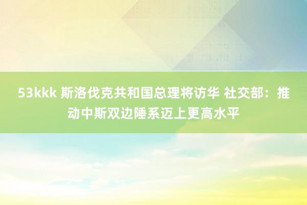 53kkk 斯洛伐克共和国总理将访华 社交部：推动中斯双边陲系迈上更高水平