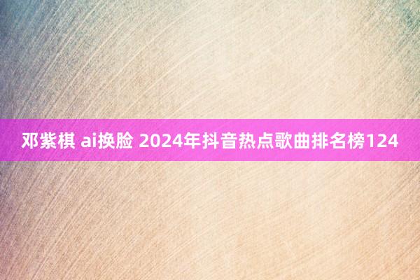 邓紫棋 ai换脸 2024年抖音热点歌曲排名榜124