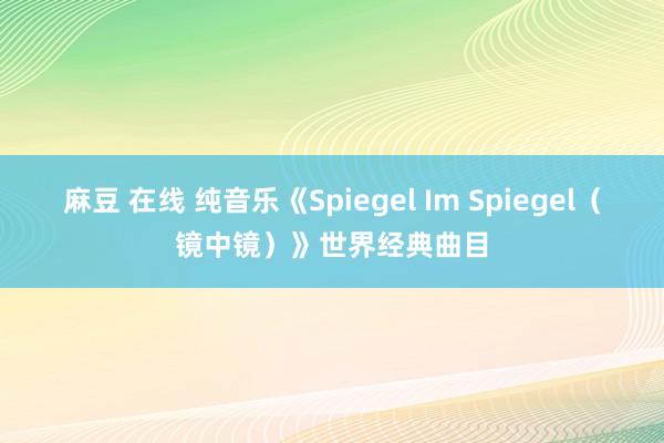 麻豆 在线 纯音乐《Spiegel Im Spiegel（镜中镜）》世界经典曲目