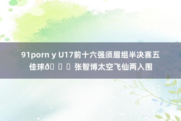 91porn y U17前十六强须眉组半决赛五佳球🏀张智博太空飞仙两入围