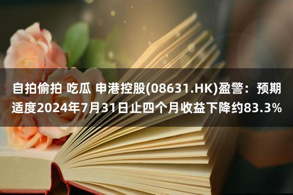 自拍偷拍 吃瓜 申港控股(08631.HK)盈警：预期适度2024年7月31日止四个月收益下降约83.3%