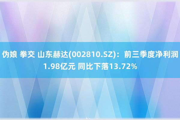 伪娘 拳交 山东赫达(002810.SZ)：前三季度净利润1.98亿元 同比下落13.72%