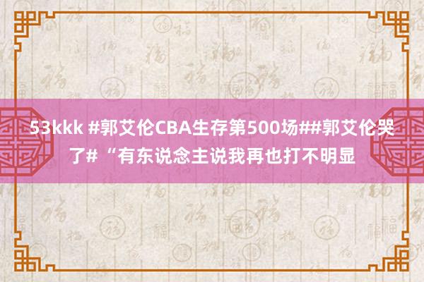 53kkk #郭艾伦CBA生存第500场##郭艾伦哭了# “有东说念主说我再也打不明显