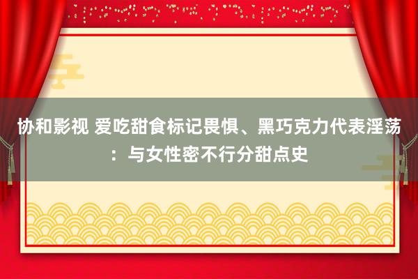 协和影视 爱吃甜食标记畏惧、黑巧克力代表淫荡：与女性密不行分甜点史