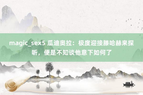 magic_sex5 瓜迪奥拉：极度迎接滕哈赫来探听，便是不知谈他意下如何了