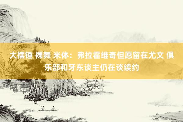 大摆锤 裸舞 米体：弗拉霍维奇但愿留在尤文 俱乐部和牙东谈主仍在谈续约