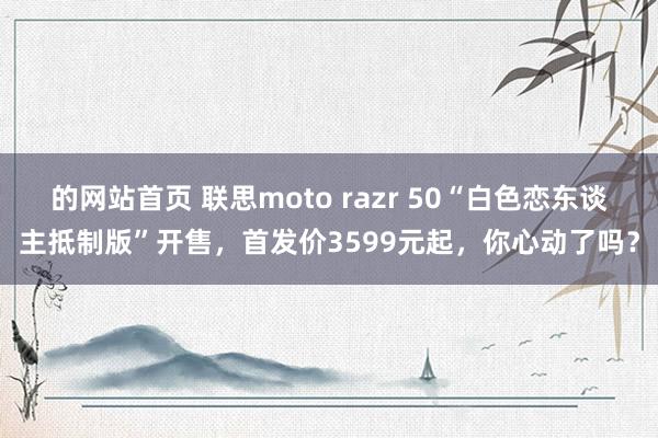 的网站首页 联思moto razr 50“白色恋东谈主抵制版”开售，首发价3599元起，你心动了吗？