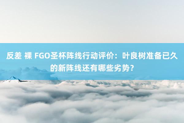 反差 裸 FGO圣杯阵线行动评价：叶良树准备已久的新阵线还有哪些劣势？