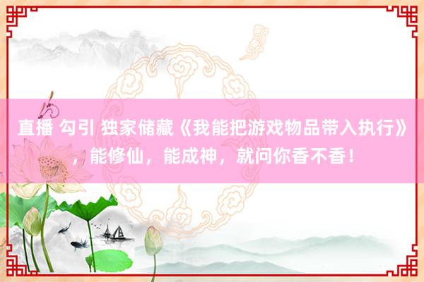 直播 勾引 独家储藏《我能把游戏物品带入执行》，能修仙，能成神，就问你香不香！