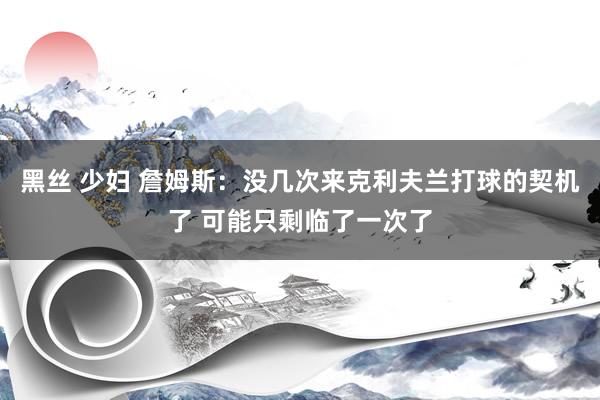 黑丝 少妇 詹姆斯：没几次来克利夫兰打球的契机了 可能只剩临了一次了