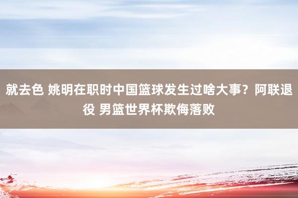 就去色 姚明在职时中国篮球发生过啥大事？阿联退役 男篮世界杯欺侮落败