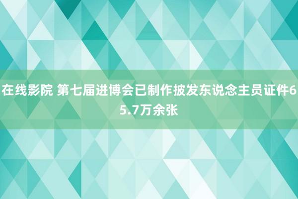 在线影院 第七届进博会已制作披发东说念主员证件65.7万余张