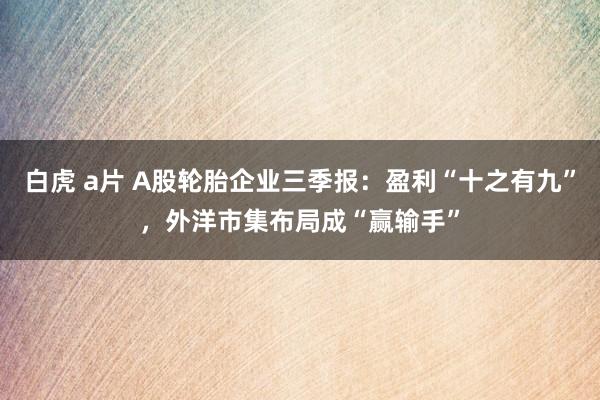 白虎 a片 A股轮胎企业三季报：盈利“十之有九”，外洋市集布局成“赢输手”