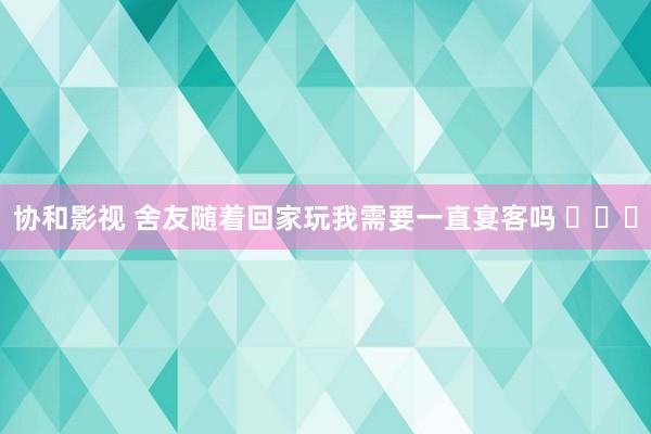 协和影视 舍友随着回家玩我需要一直宴客吗 ​​​