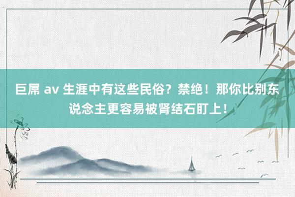 巨屌 av 生涯中有这些民俗？禁绝！那你比别东说念主更容易被肾结石盯上！