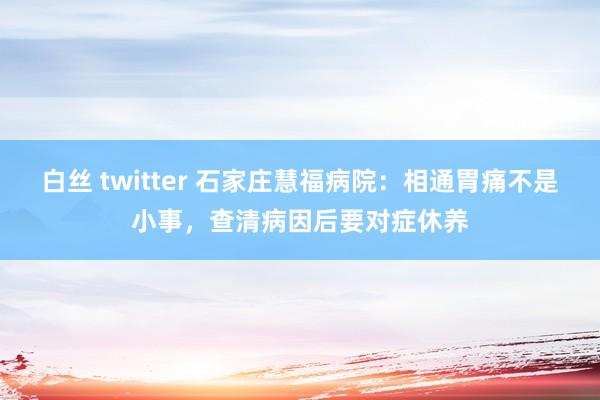 白丝 twitter 石家庄慧福病院：相通胃痛不是小事，查清病因后要对症休养