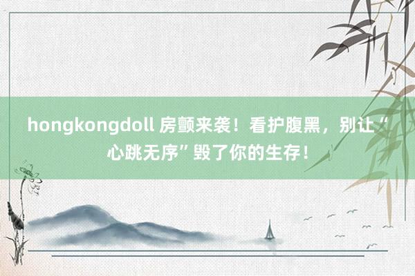 hongkongdoll 房颤来袭！看护腹黑，别让“心跳无序”毁了你的生存！