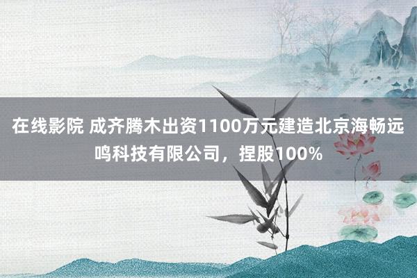 在线影院 成齐腾木出资1100万元建造北京海畅远鸣科技有限公司，捏股100%