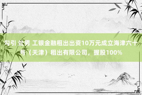 勾引 处男 工银金融租出出资10万元成立海津六十号（天津）租出有限公司，握股100%