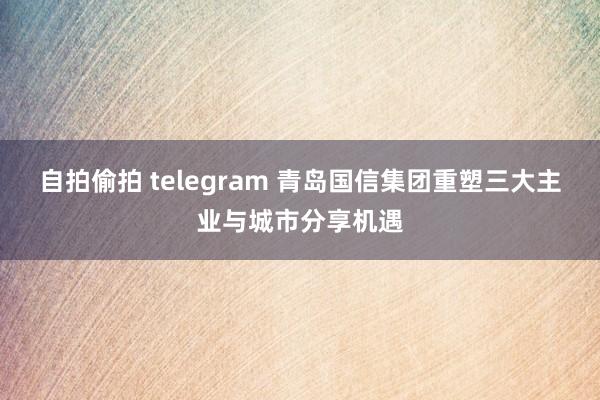 自拍偷拍 telegram 青岛国信集团重塑三大主业与城市分享机遇