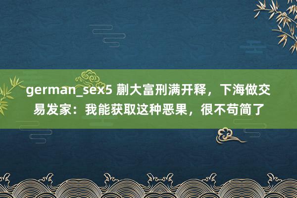 german_sex5 蒯大富刑满开释，下海做交易发家：我能获取这种恶果，很不苟简了