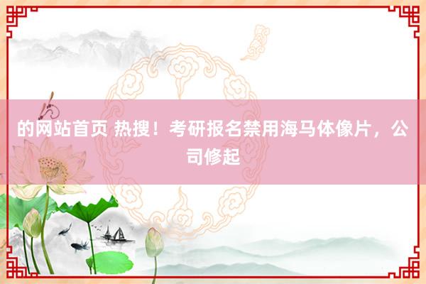 的网站首页 热搜！考研报名禁用海马体像片，公司修起