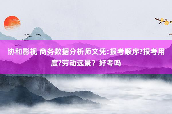 协和影视 商务数据分析师文凭:报考顺序?报考用度?劳动远景？好考吗