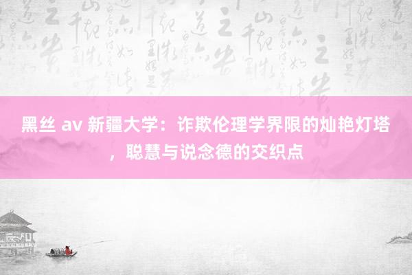 黑丝 av 新疆大学：诈欺伦理学界限的灿艳灯塔，聪慧与说念德的交织点