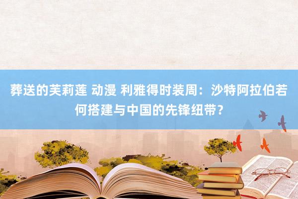 葬送的芙莉莲 动漫 利雅得时装周：沙特阿拉伯若何搭建与中国的先锋纽带？