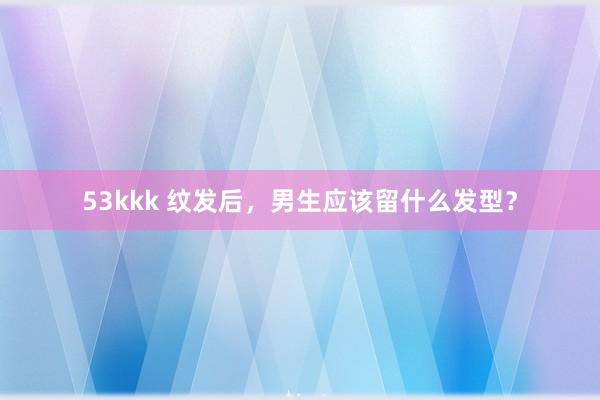 53kkk 纹发后，男生应该留什么发型？