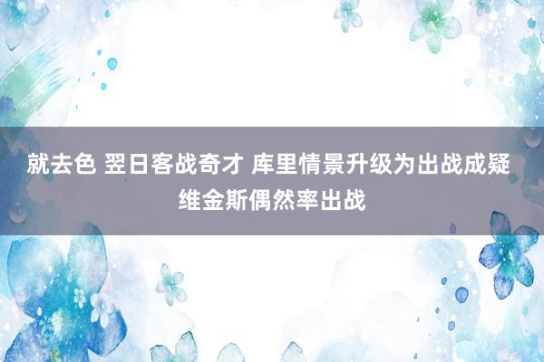 就去色 翌日客战奇才 库里情景升级为出战成疑 维金斯偶然率出战