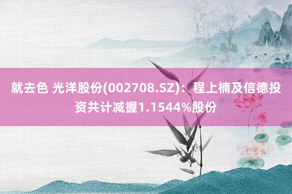 就去色 光洋股份(002708.SZ)：程上楠及信德投资共计减握1.1544%股份