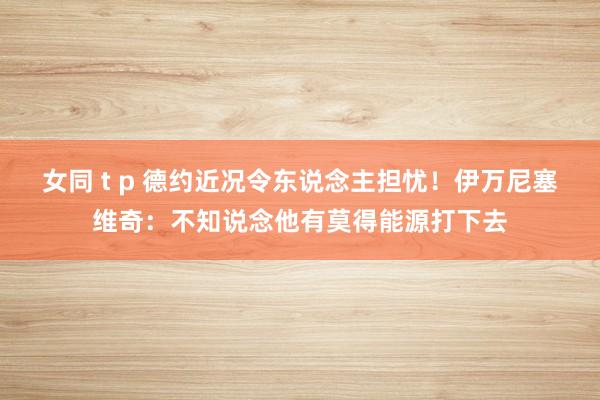 女同 t p 德约近况令东说念主担忧！伊万尼塞维奇：不知说念他有莫得能源打下去