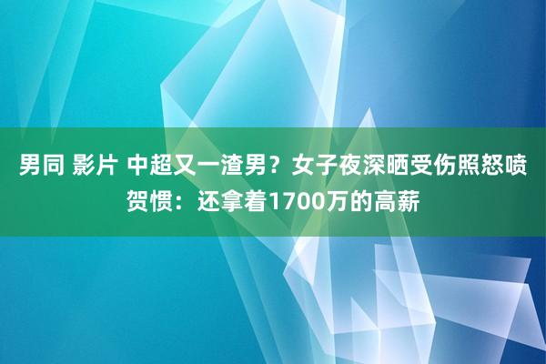 男同 影片 中超又一渣男？女子夜深晒受伤照怒喷贺惯：还拿着1700万的高薪