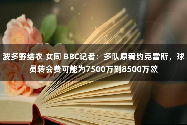 波多野结衣 女同 BBC记者：多队原宥约克雷斯，球员转会费可能为7500万到8500万欧