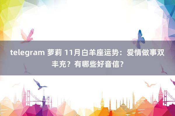 telegram 萝莉 11月白羊座运势：爱情做事双丰充？有哪些好音信？