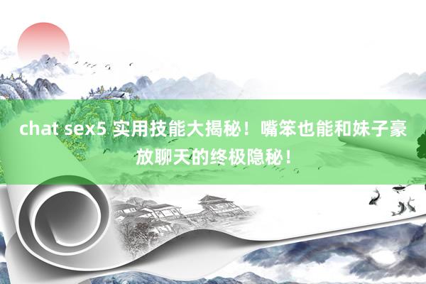 chat sex5 实用技能大揭秘！嘴笨也能和妹子豪放聊天的终极隐秘！