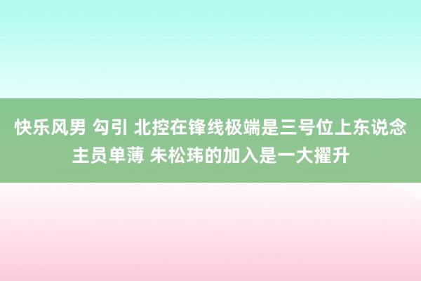 快乐风男 勾引 北控在锋线极端是三号位上东说念主员单薄 朱松玮的加入是一大擢升