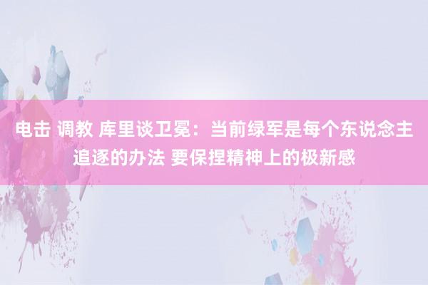 电击 调教 库里谈卫冕：当前绿军是每个东说念主追逐的办法 要保捏精神上的极新感