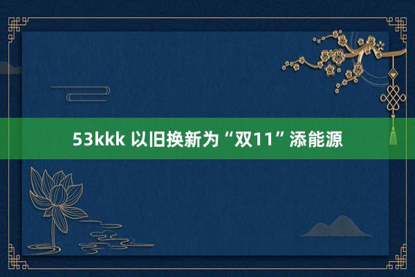 53kkk 以旧换新为“双11”添能源